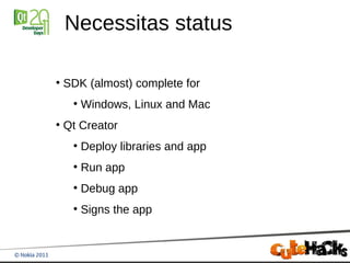 Necessitas status

●
    SDK (almost) complete for
     ●
         Windows, Linux and Mac
●
    Qt Creator
     ●
         Deploy libraries and app
     ●
         Run app
     ●
         Debug app
     ●
         Signs the app
 