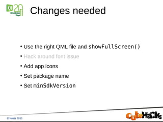 Changes needed


●
    Use the right QML file and showFullScreen()
●
    Hack around font issue
●
    Add app icons
●
    Set package name
●
    Set minSdkVersion
 