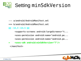 Setting minSdkVersion

--- a/android/AndroidManifest.xml
+++ b/android/AndroidManifest.xml
@@ -14,4 +14,5 @@
    <supports-screens android:largeScreens="t...
    <uses-permission android:name="android.pe...
    <uses-permission android:name="android.pe...
+   <uses-sdk android:minSdkVersion="7"/>
</manifest>
 