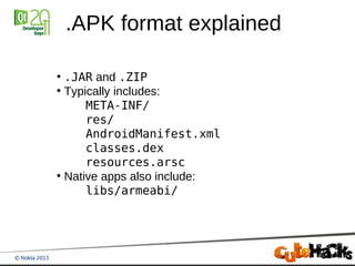.APK format explained

●
  .JAR and .ZIP
●
  Typically includes:
      META-INF/
      res/
      AndroidManifest.xml
      classes.dex
      resources.arsc
●
  Native apps also include:
      libs/armeabi/
 