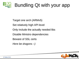 Bundling Qt with your app

Target one arch (ARMv5)
Set relatively high API level
Only include the actually needed libs
Disable Ministro dependencies
Beware of SSL certs
Here be dragons :-)
 