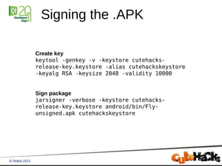 Signing the .APK

Create key
keytool -genkey -v -keystore cutehacks-
release-key.keystore -alias cutehackskeystore
-keyalg RSA -keysize 2048 -validity 10000


Sign package
jarsigner -verbose -keystore cutehacks-
release-key.keystore android/bin/Fly-
unsigned.apk cutehackskeystore
 