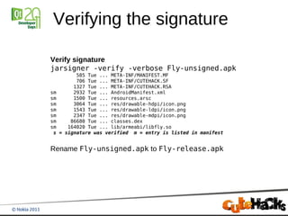 Verifying the signature

Verify signature
jarsigner -verify -verbose Fly-unsigned.apk
           585 Tue ... META-INF/MANIFEST.MF
           706 Tue ... META-INF/CUTEHACK.SF
          1327 Tue ... META-INF/CUTEHACK.RSA
sm        2932 Tue ... AndroidManifest.xml
sm        1500 Tue ... resources.arsc
sm        3064 Tue ... res/drawable-hdpi/icon.png
sm        1543 Tue ... res/drawable-ldpi/icon.png
sm        2347 Tue ... res/drawable-mdpi/icon.png
sm       86680 Tue ... classes.dex
sm      164020 Tue ... lib/armeabi/libfly.so
 s   = signature was verified m = entry is listed in manifest


Rename Fly-unsigned.apk to Fly-release.apk
 