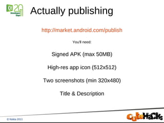 Actually publishing
  http://market.android.com/publish

              You'll need:


      Signed APK (max 50MB)

    High-res app icon (512x512)

  Two screenshots (min 320x480)

         Title & Description
 