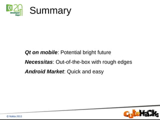 Summary



Qt on mobile: Potential bright future
Necessitas: Out-of-the-box with rough edges
Android Market: Quick and easy
 