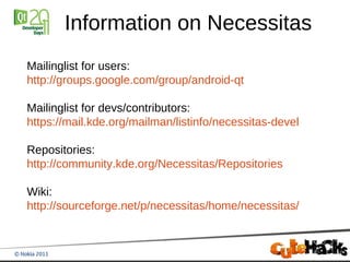 Information on Necessitas
Mailinglist for users:
http://groups.google.com/group/android-qt

Mailinglist for devs/contributors:
https://mail.kde.org/mailman/listinfo/necessitas-devel

Repositories:
http://community.kde.org/Necessitas/Repositories

Wiki:
http://sourceforge.net/p/necessitas/home/necessitas/
 