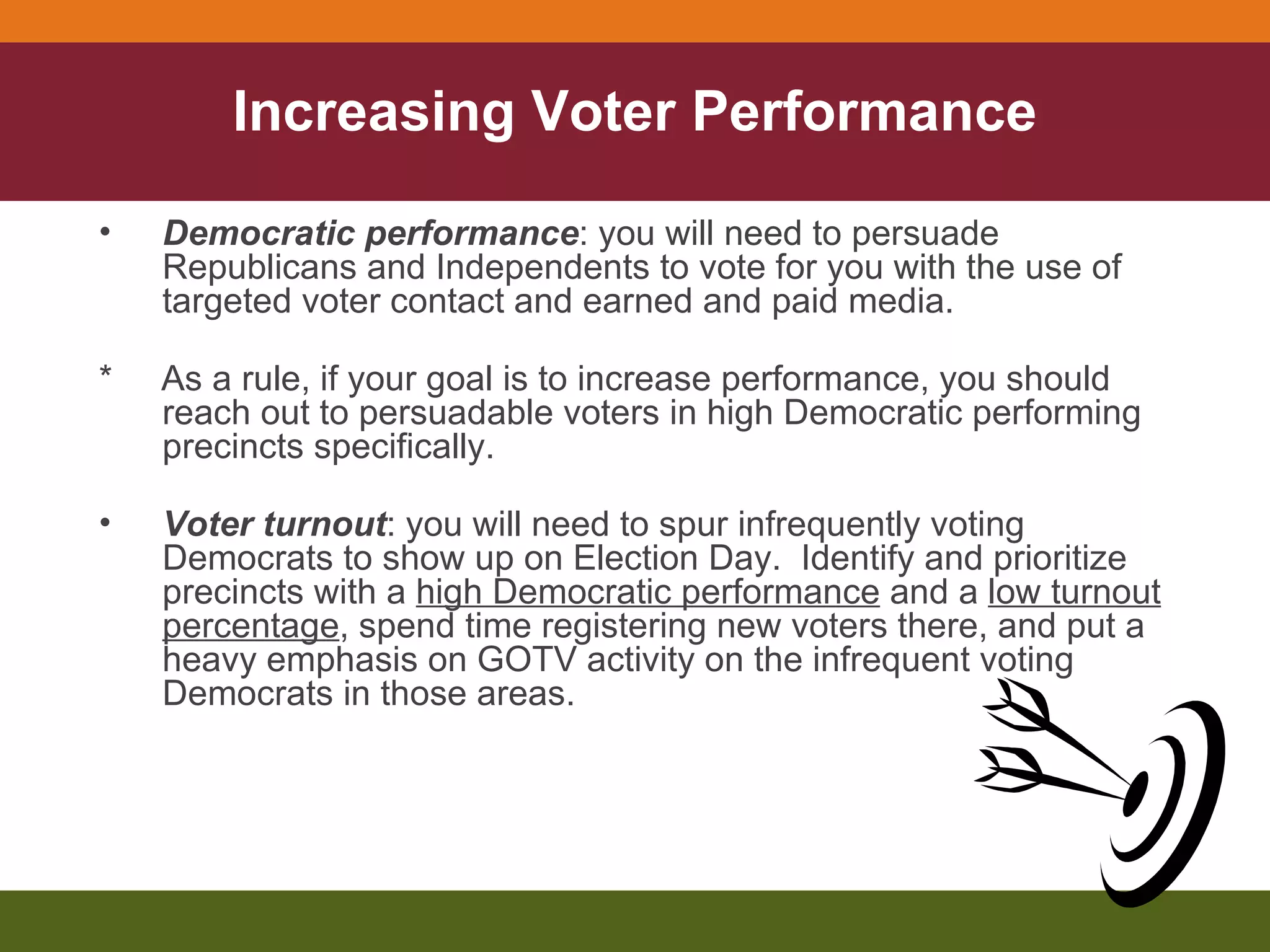 Increasing Voter Performance Democratic performance : you will need to persuade Republicans and Independents to vote for you with the use of targeted voter contact and earned and paid media. *  As a rule, if your goal is to increase performance, you should reach out to persuadable voters in high Democratic performing precincts specifically. Voter turnout : you will need to spur infrequently voting Democrats to show up on Election Day.  Identify and prioritize precincts with a  high Democratic performance  and a  low turnout percentage , spend time registering new voters there, and put a heavy emphasis on GOTV activity on the infrequent voting Democrats in those areas. 
