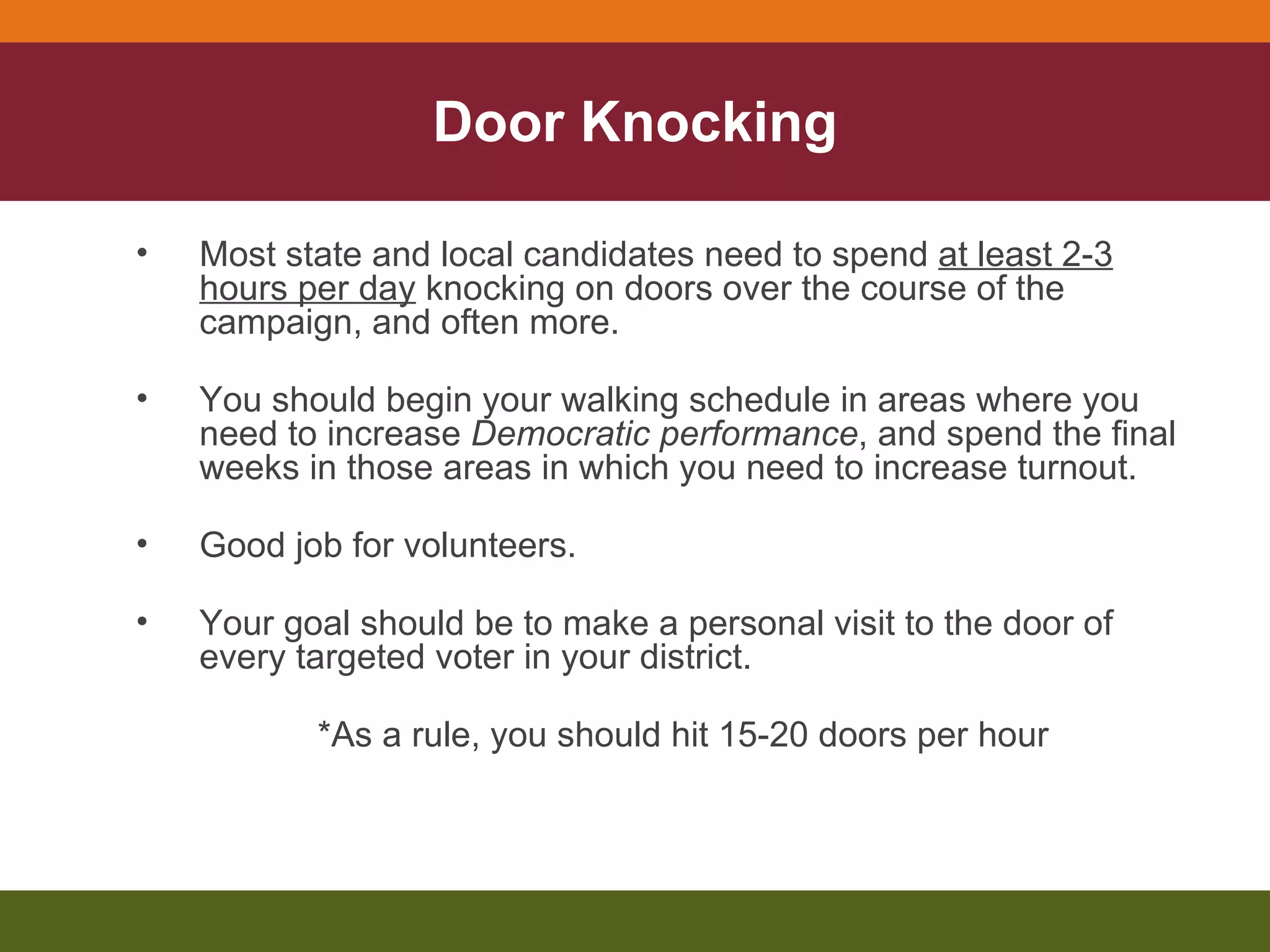 Door Knocking Most state and local candidates need to spend  at least 2-3 hours per day  knocking on doors over the course of the campaign, and often more. You should begin your walking schedule in areas where you need to increase  Democratic performance , and spend the final weeks in those areas in which you need to increase turnout. Good job for volunteers. Your goal should be to make a personal visit to the door of every targeted voter in your district. *As a rule, you should hit 15-20 doors per hour 