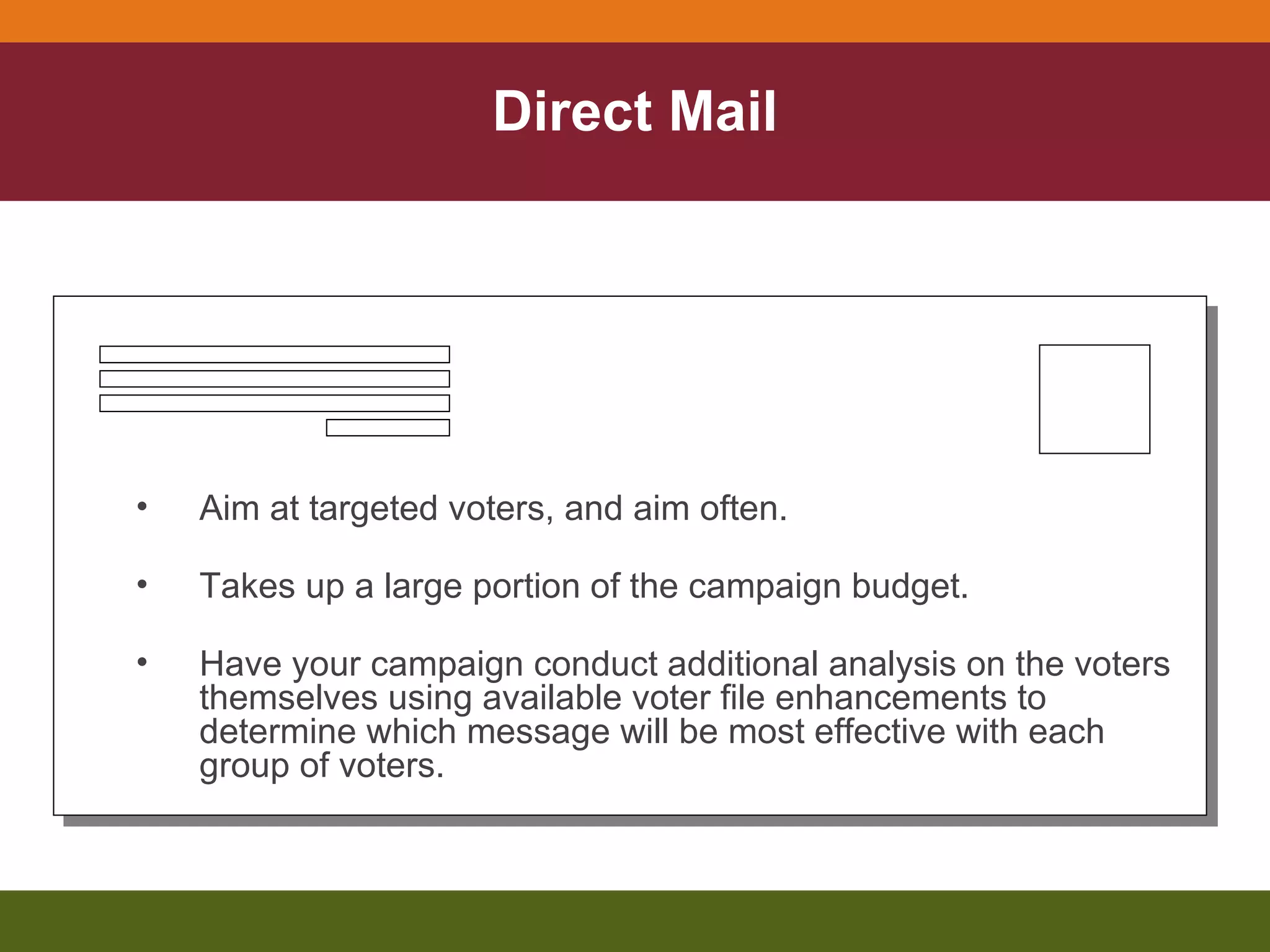 Direct Mail Aim at targeted voters, and aim often. Takes up a large portion of the campaign budget. Have your campaign conduct additional analysis on the voters themselves using available voter file enhancements to determine which message will be most effective with each group of voters. 