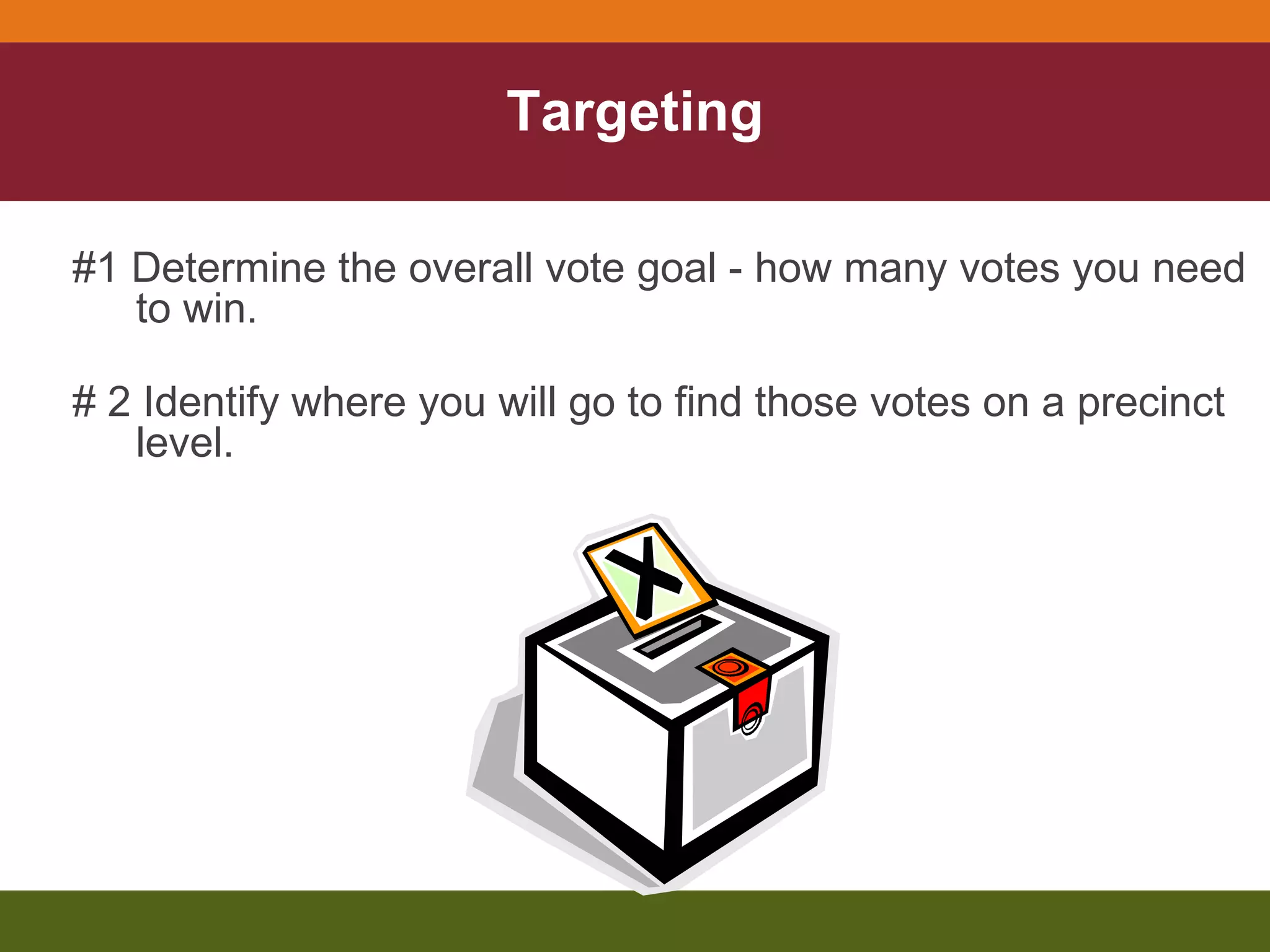 Targeting #1 Determine the overall vote goal - how many votes you need to win. # 2 Identify where you will go to find those votes on a precinct level. 