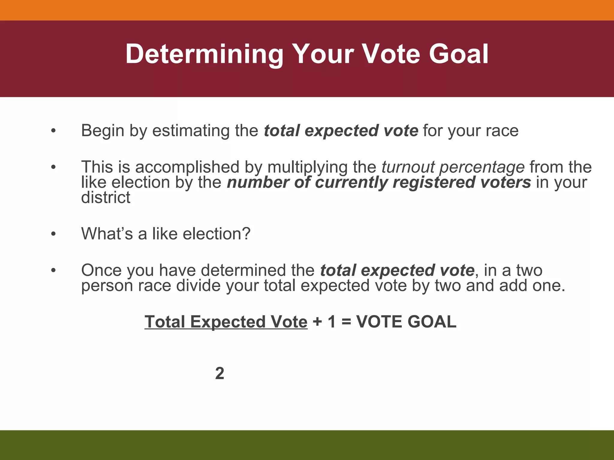 Determining Your Vote Goal Begin by estimating the  total expected vote  for your race This is accomplished by multiplying the  turnout percentage  from the like election by the  number of currently registered voters  in your district What’s a like election? Once you have determined the  total expected vote , in a two person race divide your total expected vote by two and add one. Total Expected Vote  + 1 = VOTE GOAL  2   