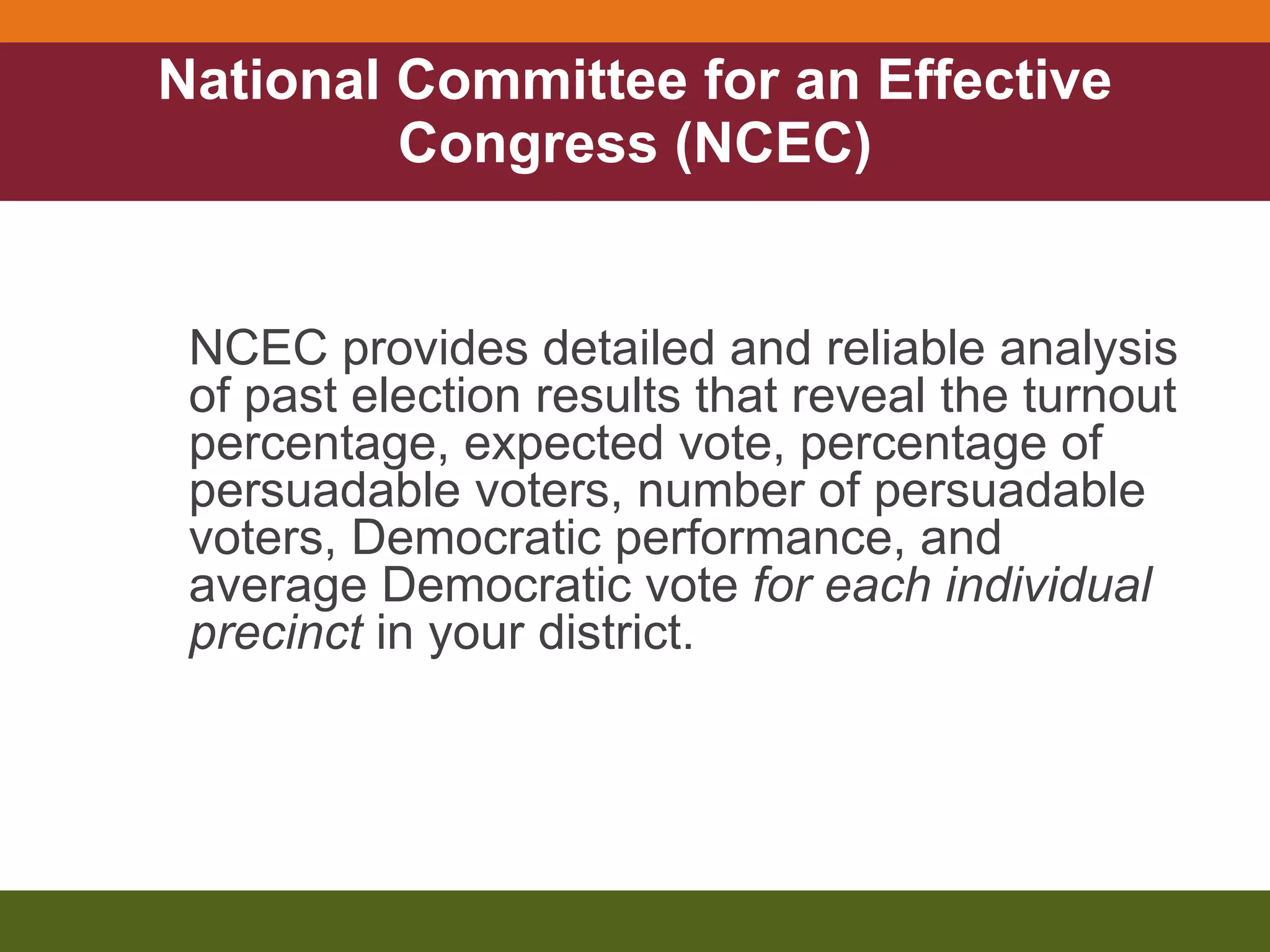National Committee for an Effective Congress (NCEC) NCEC provides detailed and reliable analysis of past election results that reveal the turnout percentage, expected vote, percentage of persuadable voters, number of persuadable voters, Democratic performance, and average Democratic vote  for each individual precinct  in your district. 