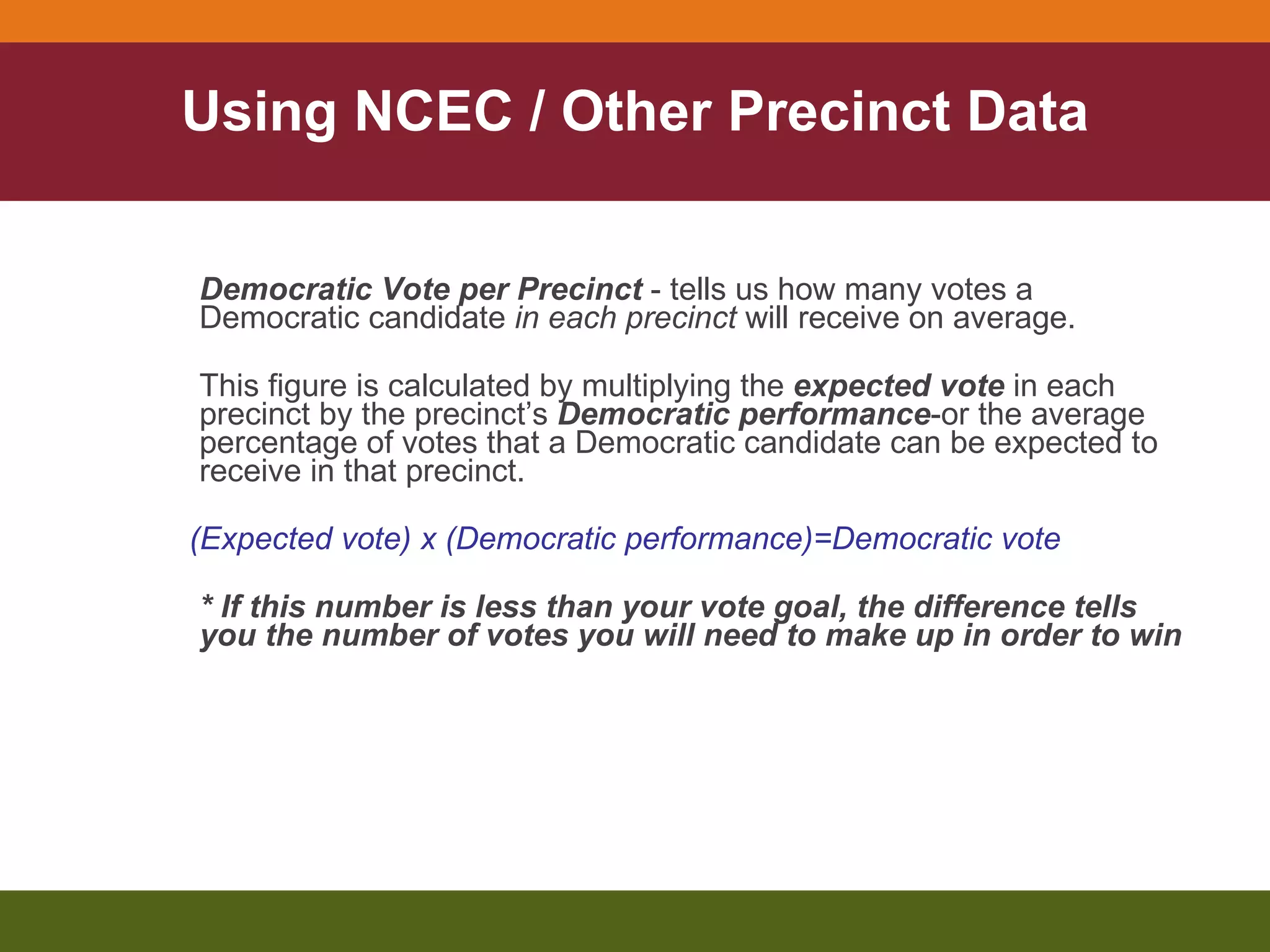 Using NCEC / Other Precinct Data Democratic Vote per Precinct  - tells us how many votes a Democratic candidate  in each precinct  will receive on average.  This figure is calculated by multiplying the  expected vote  in each precinct by the precinct’s  Democratic performance -or the average percentage of votes that a Democratic candidate can be expected to receive in that precinct. (Expected vote) x (Democratic performance)=Democratic vote * If this number is less than your vote goal, the difference tells you the number of votes you will need to make up in order to win 