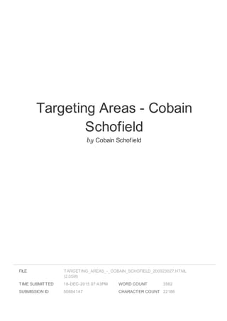 Targeting Areas - Cobain
Schofield
by Cobain Schofield
FILE
TIME SUBMITTED 18-DEC-2015 07:43PM
SUBMISSION ID 50884147
WORD COUNT 3562
CHARACTER COUNT 22186
TARGETING_AREAS_-_COBAIN_SCHOFIELD_200923027.HTML
(2.05M)
 
