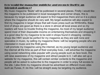 How would the magazine publicise and promote itself to an intended audience?My music magazine ‘Beatz’ will be publicised in several places. Firstly i would like the magazine to be publicised in local newsagents and corner shops, this is because my target audience will expect to find magazines there and so it is a place where the magazine should do very well. My target audience will also expect to find my magazine in larger shops that sell music press such as WHSmiths, these kind of shops are good as there is a store in almost all local areas and so my readers will have no trouble finding the magazine. As most of my target audience spend most of their disposable income on entertaining themselves and shopping it is a good idea for my magazine to be sold in shops found in shopping  centres, shops like HMV would be perfect for my magazine as they are well none and specialize in music, by selling my magazine there i will be targeting people who are interested in music and the RnB genre.I will promote my magazine using the internet, as my young target audience use the internet all the time as part of their everyday lives, i will advertise the magazine using social networking sites popular with young people such as face book, this will raise awareness of my magazine and attract people to it. I will also set up a website for my magazine, this will contain similar contents to the magazine and people will be asked to subscribe to the magazine in order to enjoy full access to the site. I also think my magazine should be advertised on different music sites such as iTunes, if i do this i will be straight away be targeting my audience.