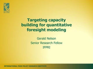 Targeting capacity
                 building for quantitative
                   foresight modeling

                               Gerald Nelson
                           Senior Research Fellow
                                   IFPRI




INTERNATIONAL FOOD POLICY RESEARCH INSTITUTE
 