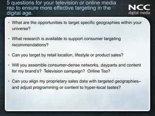 5 questions for your television or online media
rep to ensure more effective targeting in the
digital age.
•  What are the opportunities to target specific geographies within your
   universe?

•  What research is available to support consumer targeting
   recommendations?

•  Can you target by retail location, lifestyle or product sales?

•  Will you assemble consumer-dense networks, dayparts and content
   for my brand’s? Television campaign? Online Too?

•  Can you align my proprietary sales data with targeted geographies–
   and adjust programming or content to hyper-local tastes?
 