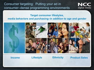 Consumer targeting: Putting your ad in
consumer–dense programming environments

                   Target consumer lifestyles,
  media behaviors and purchasing–in addition to age and gender




    Income          Lifestyle       Ethnicity    Product Sales
 