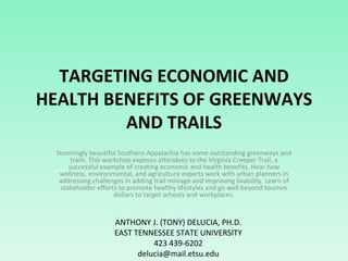 TARGETING ECONOMIC AND HEALTH BENEFITS OF GREENWAYS AND TRAILS Stunningly beautiful Southern Appalachia has some outstanding greenways and trails. This workshop exposes attendees to the Virginia Creeper Trail, a successful example of creating economic and health benefits. Hear how wellness, environmental, and agriculture experts work with urban planners in addressing challenges in adding trail mileage and improving livability. Learn of stakeholder efforts to promote healthy lifestyles and go well beyond tourism dollars to target schools and workplaces. ANTHONY J. (TONY) DELUCIA, PH.D. EAST TENNESSEE STATE UNIVERSITY 423 439-6202 [email_address] 