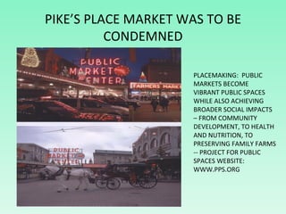 PIKE’S PLACE MARKET WAS TO BE CONDEMNED PLACEMAKING:  PUBLIC MARKETS BECOME VIBRANT PUBLIC SPACES WHILE ALSO ACHIEVING BRO...