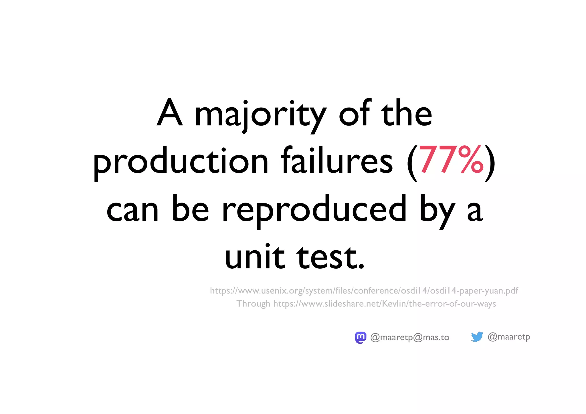 @maaretp
@maaretp@mas.to
A majority of the
production failures (77%)
can be reproduced by a
unit test.
https://www.usenix.org/system/files/conference/osdi14/osdi14-paper-yuan.pdf
Through https://www.slideshare.net/Kevlin/the-error-of-our-ways
 