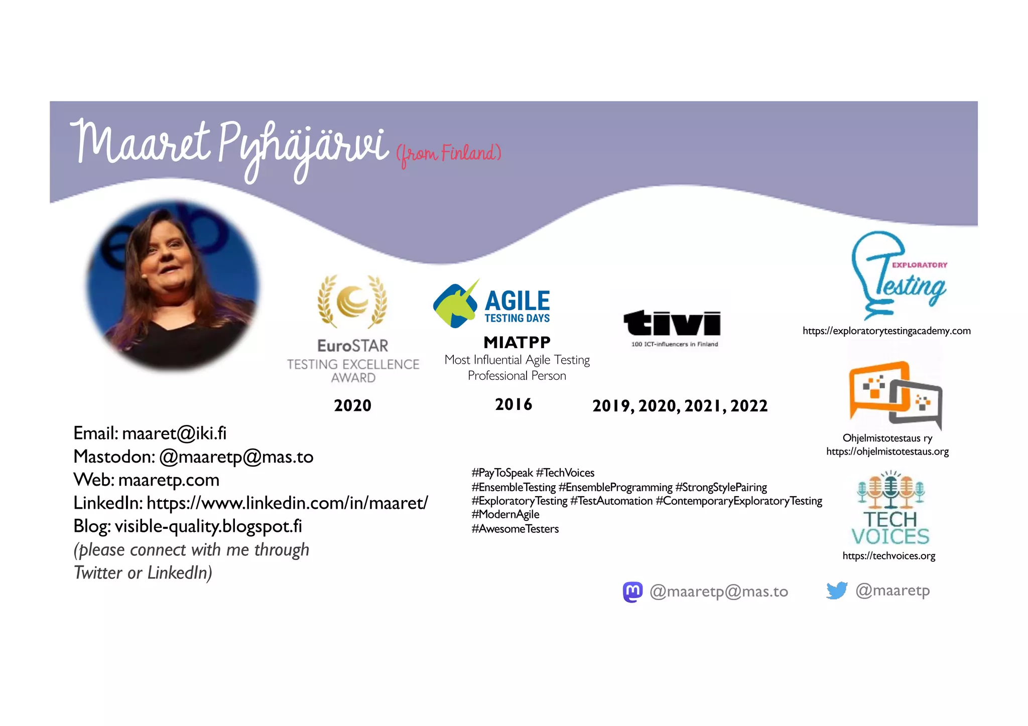@maaretp
@maaretp@mas.to
2020 2016
MIATPP
Most Influential Agile Testing
Professional Person
#PayToSpeak #TechVoices
#EnsembleTesting #EnsembleProgramming #StrongStylePairing
#ExploratoryTesting #TestAutomation #ContemporaryExploratoryTesting
#ModernAgile
#AwesomeTesters
Maaret Pyhäjärvi (from Finland)
Email: maaret@iki.fi
Mastodon: @maaretp@mas.to
Web: maaretp.com
LinkedIn: https://www.linkedin.com/in/maaret/
Blog: visible-quality.blogspot.fi
(please connect with me through
Twitter or LinkedIn)
2019, 2020, 2021, 2022
https://exploratorytestingacademy.com
Ohjelmistotestaus ry
https://ohjelmistotestaus.org
https://techvoices.org
 