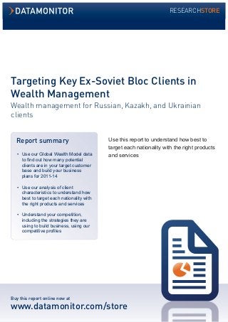 Targeting Key Ex-Soviet Bloc Clients in 
Wealth Management 
Wealth management for Russian, Kazakh, and Ukrainian 
clients 
Use this report to understand how best to 
target each nationality with the right products 
and services 
Report summary 
• Use our Global Wealth Model data 
to find out how many potential 
clients are in your target customer 
base and build your business 
plans for 2011-14 
• Use our analysis of client 
characteristics to understand how 
best to target each nationality with 
the right products and services 
• Understand your competition, 
including the strategies they are 
using to build business, using our 
competitive profiles 
Buy this report online now at 
www.datamonitor.com/store 
RESEARCHSTORE 
 