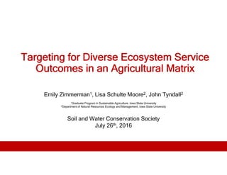 Targeting for Diverse Ecosystem Service
Outcomes in an Agricultural Matrix
Emily Zimmerman1, Lisa Schulte Moore2, John Tyndall2
1Graduate Program in Sustainable Agriculture, Iowa State University
2Department of Natural Resources Ecology and Management, Iowa State University
Soil and Water Conservation Society
July 26th, 2016
 