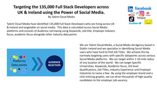 Targeting the 135,000 Full Stack Developers across
UK & Ireland using the Power of Social Media.
By Talent Cloud Media
Talent Cloud Media have identified 135,000 Full Stack Developers who are living across UK
& Ireland and targetable on social media. This data is calculated across Social Media
platforms and consists of Audience narrowing using Keywords, Job title, Employer Industry
focus, academic focus alongside other industry data points
We are Talent Cloud Media, a Social Media Ad Agency based in
Dublin Ireland and we specialize in identifying Social Media
users who have hard to find Job Titles. We achieve this by
narrowly targeting users with specific datapoints across various
Social Media platforms. We can target within 1-10-mile radius
of any location of the world. We can target Specific
Universities, Keywords, Academic focus, 3rd level
Qualifications, Job Titles, Industry Experience and Employer
Industries to name a few. By using the employer brand and a
click enticing graphic, we can drive thousands of high-quality
candidates to the employer job vacancy.
 
