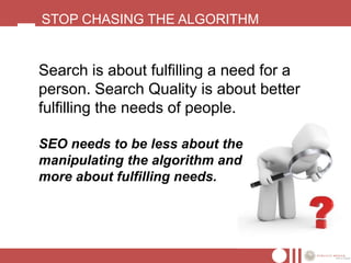 STOP CHASING THE ALGORITHM


Search is about fulfilling a need for a
person. Search Quality is about better
fulfilling the needs of people.

SEO needs to be less about the
manipulating the algorithm and
more about fulfilling needs.
 