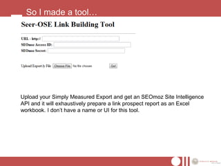 So I made a tool…




Upload your Simply Measured Export and get an SEOmoz Site Intelligence
API and it will exhaustively prepare a link prospect report as an Excel
workbook. I don’t have a name or UI for this tool.
 