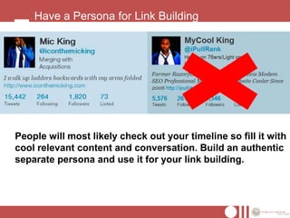 Have a Persona for Link Building




People will most likely check out your timeline so fill it with
cool relevant content and conversation. Build an authentic
separate persona and use it for your link building.
 