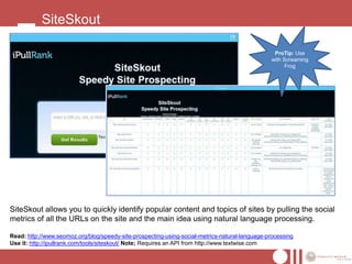 SiteSkout

                                                                                                  ProTip: Use
                                                                                                 with Screaming
                                                                                                       Frog




SiteSkout allows you to quickly identify popular content and topics of sites by pulling the social
metrics of all the URLs on the site and the main idea using natural language processing.

Read: http://www.seomoz.org/blog/speedy-site-prospecting-using-social-metrics-natural-language-processing
Use it: http://ipullrank.com/tools/siteskout/ Note; Requires an API from http://www.textwise.com
 
