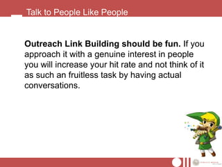 Talk to People Like People


Outreach Link Building should be fun. If you
approach it with a genuine interest in people
you will increase your hit rate and not think of it
as such an fruitless task by having actual
conversations.
 