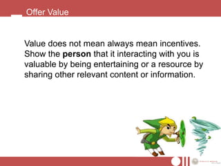 Offer Value


Value does not mean always mean incentives.
Show the person that it interacting with you is
valuable by being entertaining or a resource by
sharing other relevant content or information.
 