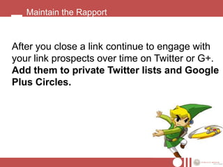 Maintain the Rapport



After you close a link continue to engage with
your link prospects over time on Twitter or G+.
Add them to private Twitter lists and Google
Plus Circles.
 