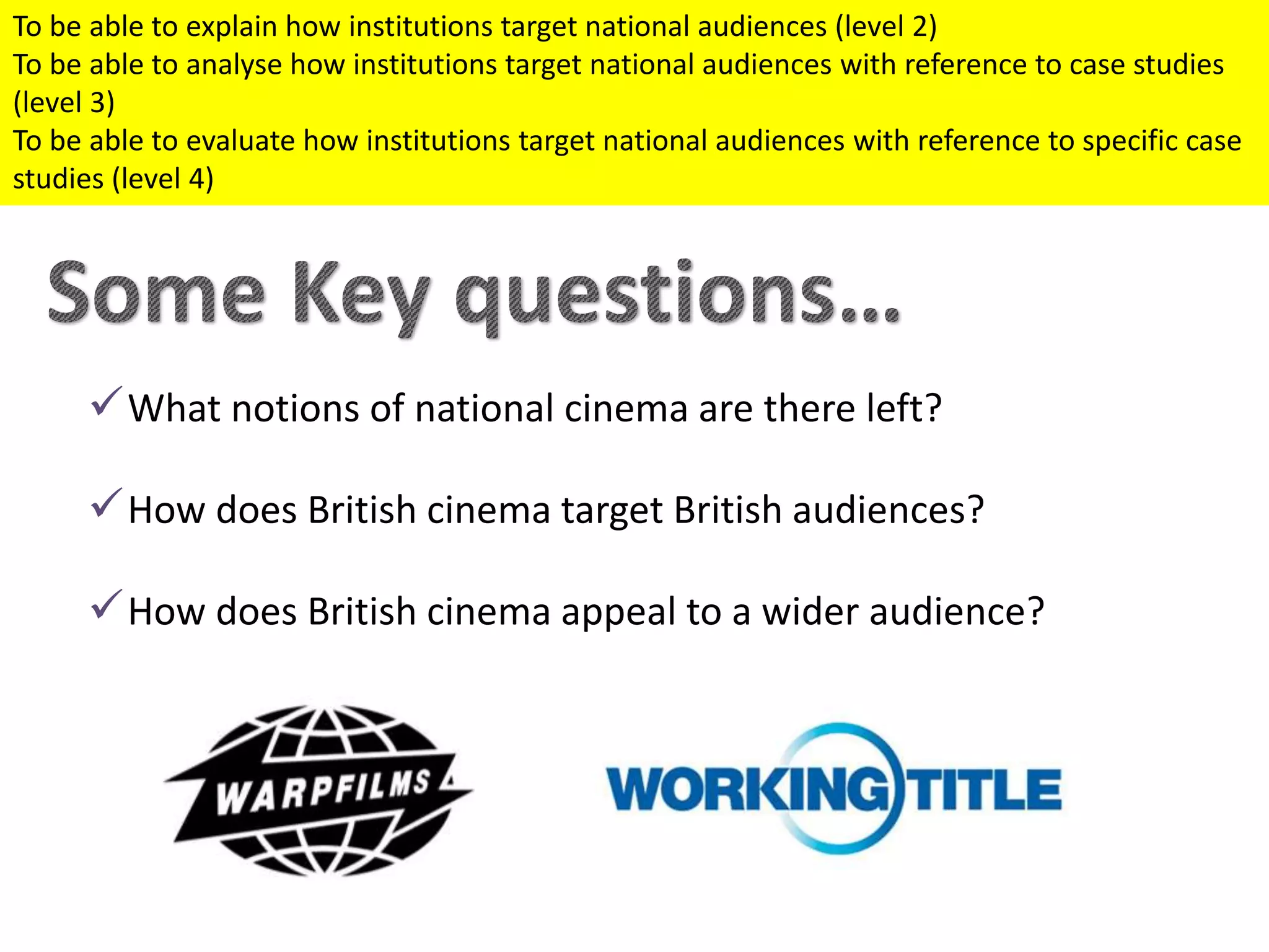 What notions of national cinema are there left?
How does British cinema target British audiences?
How does British cinema appeal to a wider audience?
To be able to explain how institutions target national audiences (level 2)
To be able to analyse how institutions target national audiences with reference to case studies
(level 3)
To be able to evaluate how institutions target national audiences with reference to specific case
studies (level 4)
 