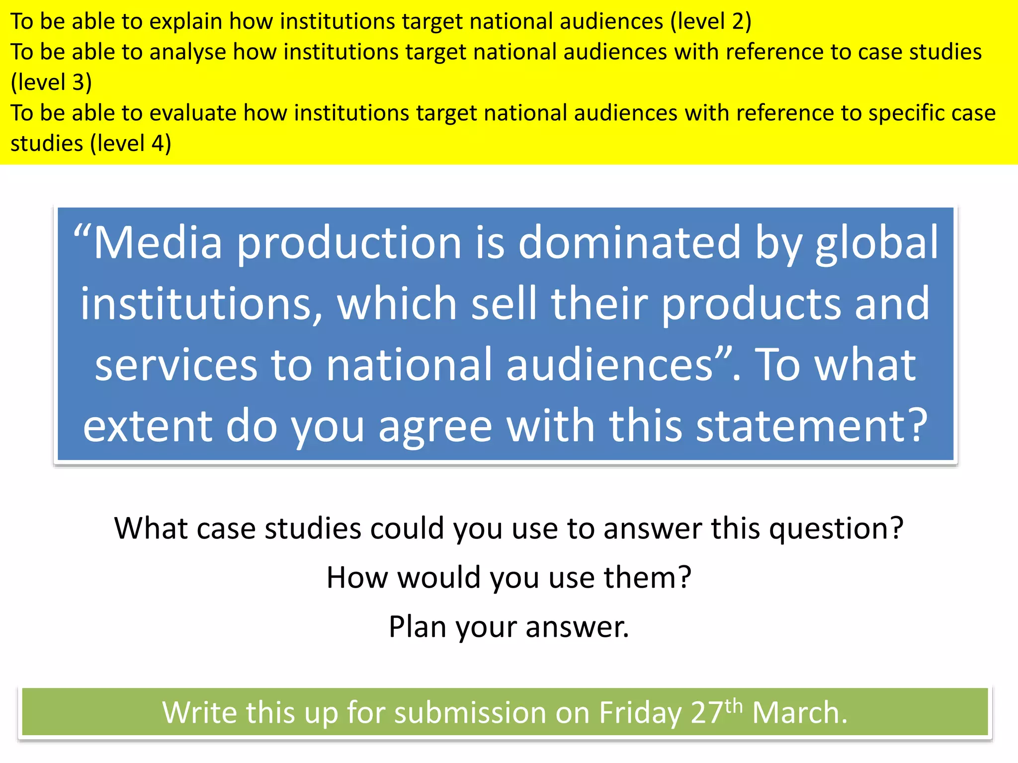 “Media production is dominated by global
institutions, which sell their products and
services to national audiences”. To what
extent do you agree with this statement?
What case studies could you use to answer this question?
How would you use them?
Plan your answer.
Write this up for submission on Friday 27th March.
To be able to explain how institutions target national audiences (level 2)
To be able to analyse how institutions target national audiences with reference to case studies
(level 3)
To be able to evaluate how institutions target national audiences with reference to specific case
studies (level 4)
 