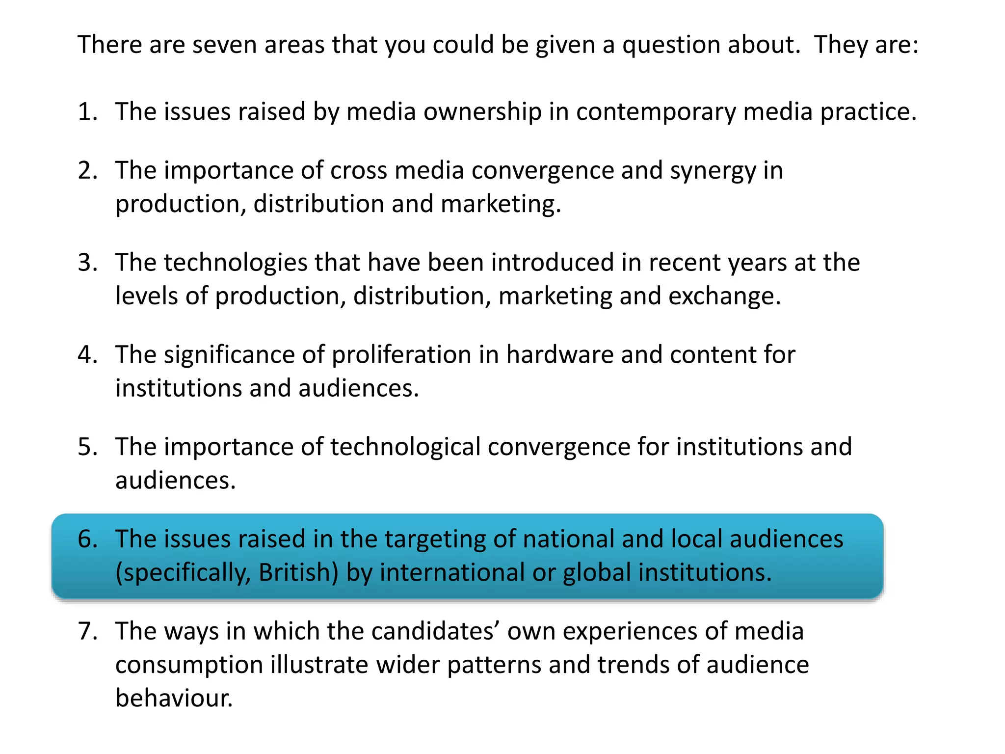 There are seven areas that you could be given a question about. They are:
1. The issues raised by media ownership in contemporary media practice.
2. The importance of cross media convergence and synergy in
production, distribution and marketing.
3. The technologies that have been introduced in recent years at the
levels of production, distribution, marketing and exchange.
4. The significance of proliferation in hardware and content for
institutions and audiences.
5. The importance of technological convergence for institutions and
audiences.
6. The issues raised in the targeting of national and local audiences
(specifically, British) by international or global institutions.
7. The ways in which the candidates’ own experiences of media
consumption illustrate wider patterns and trends of audience
behaviour.
 