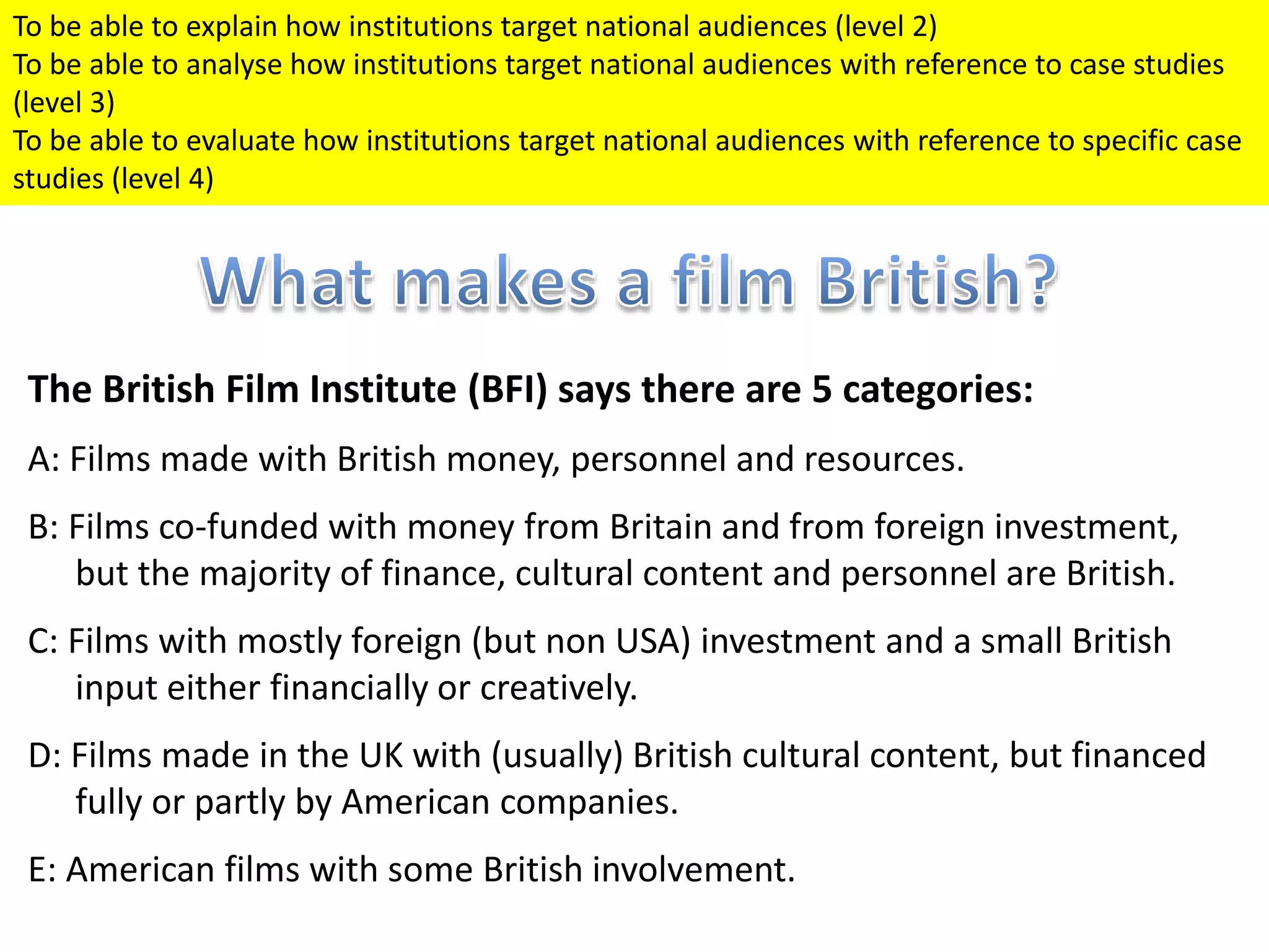 The British Film Institute (BFI) says there are 5 categories:
A: Films made with British money, personnel and resources.
B: Films co-funded with money from Britain and from foreign investment,
but the majority of finance, cultural content and personnel are British.
C: Films with mostly foreign (but non USA) investment and a small British
input either financially or creatively.
D: Films made in the UK with (usually) British cultural content, but financed
fully or partly by American companies.
E: American films with some British involvement.
To be able to explain how institutions target national audiences (level 2)
To be able to analyse how institutions target national audiences with reference to case studies
(level 3)
To be able to evaluate how institutions target national audiences with reference to specific case
studies (level 4)
 