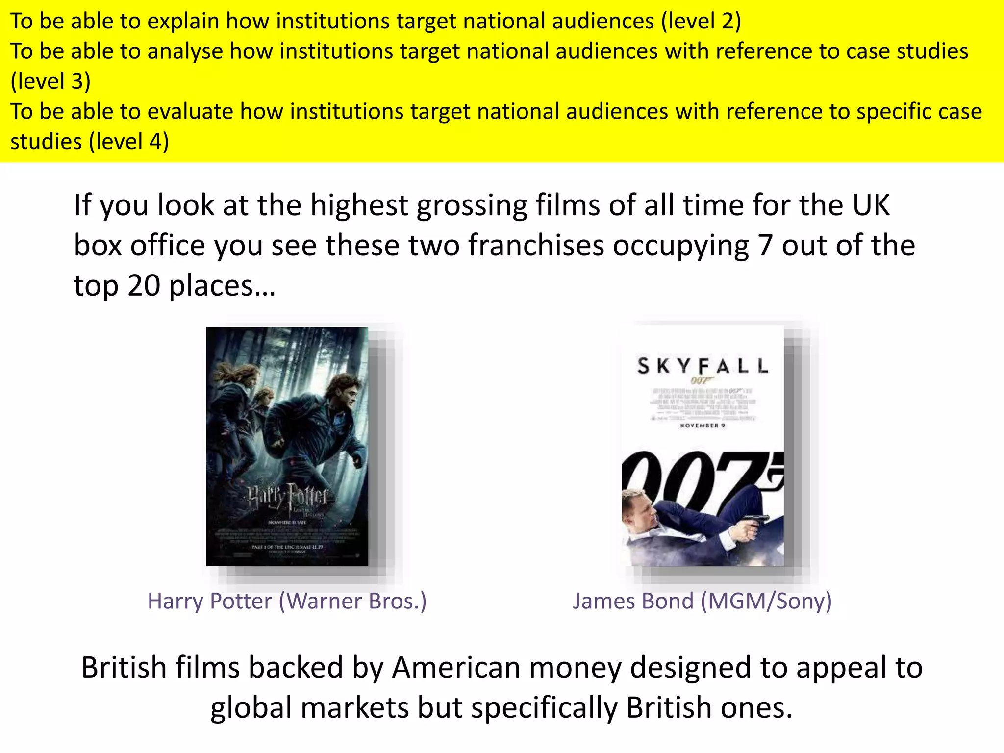To be able to explain how institutions target national audiences (level 2)
To be able to analyse how institutions target national audiences with reference to case studies
(level 3)
To be able to evaluate how institutions target national audiences with reference to specific case
studies (level 4)
If you look at the highest grossing films of all time for the UK
box office you see these two franchises occupying 7 out of the
top 20 places…
British films backed by American money designed to appeal to
global markets but specifically British ones.
James Bond (MGM/Sony)Harry Potter (Warner Bros.)
 