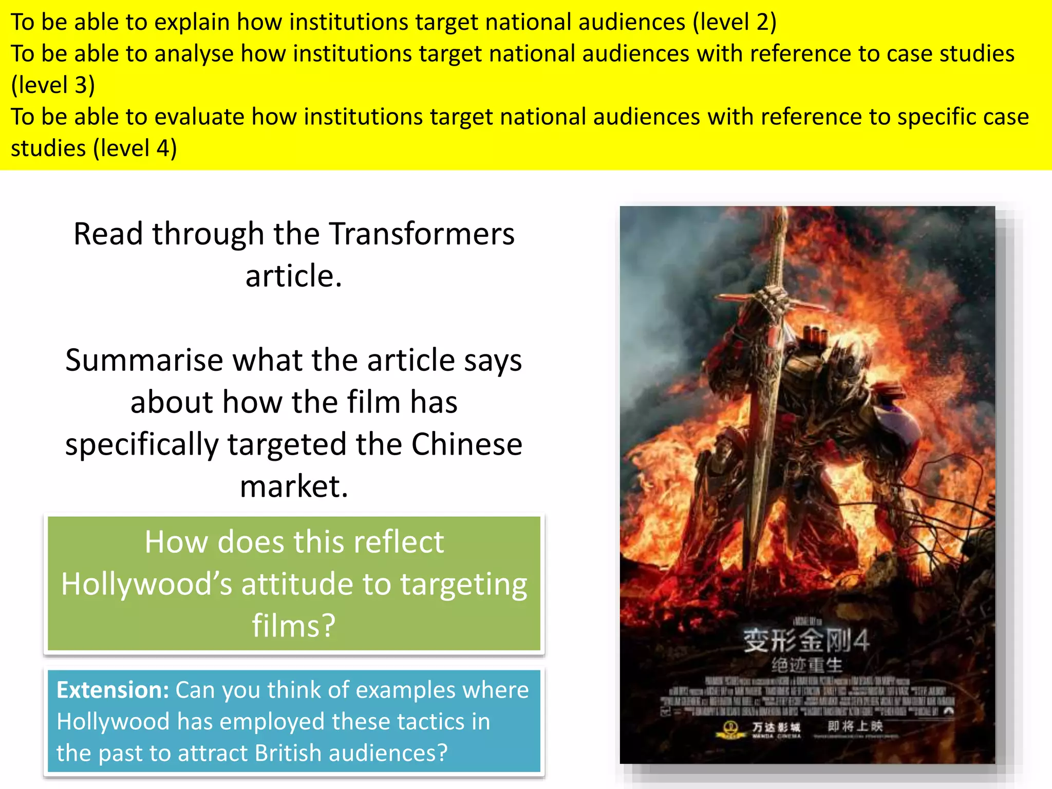To be able to explain how institutions target national audiences (level 2)
To be able to analyse how institutions target national audiences with reference to case studies
(level 3)
To be able to evaluate how institutions target national audiences with reference to specific case
studies (level 4)
Read through the Transformers
article.
Summarise what the article says
about how the film has
specifically targeted the Chinese
market.
How does this reflect
Hollywood’s attitude to targeting
films?
Extension: Can you think of examples where
Hollywood has employed these tactics in
the past to attract British audiences?
 