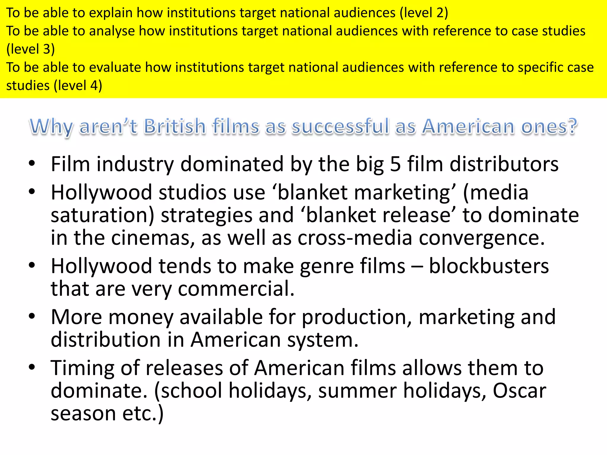 • Film industry dominated by the big 5 film distributors
• Hollywood studios use ‘blanket marketing’ (media
saturation) strategies and ‘blanket release’ to dominate
in the cinemas, as well as cross-media convergence.
• Hollywood tends to make genre films – blockbusters
that are very commercial.
• More money available for production, marketing and
distribution in American system.
• Timing of releases of American films allows them to
dominate. (school holidays, summer holidays, Oscar
season etc.)
To be able to explain how institutions target national audiences (level 2)
To be able to analyse how institutions target national audiences with reference to case studies
(level 3)
To be able to evaluate how institutions target national audiences with reference to specific case
studies (level 4)
 