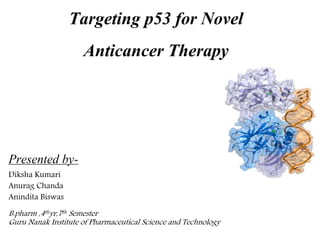 Targeting p53 for Novel
Anticancer Therapy
Presented by-
Diksha Kumari
Anurag Chanda
Anindita Biswas
B.pharm ,4thyr,7th Semester
Guru Nanak Institute of Pharmaceutical Science and Technology
 