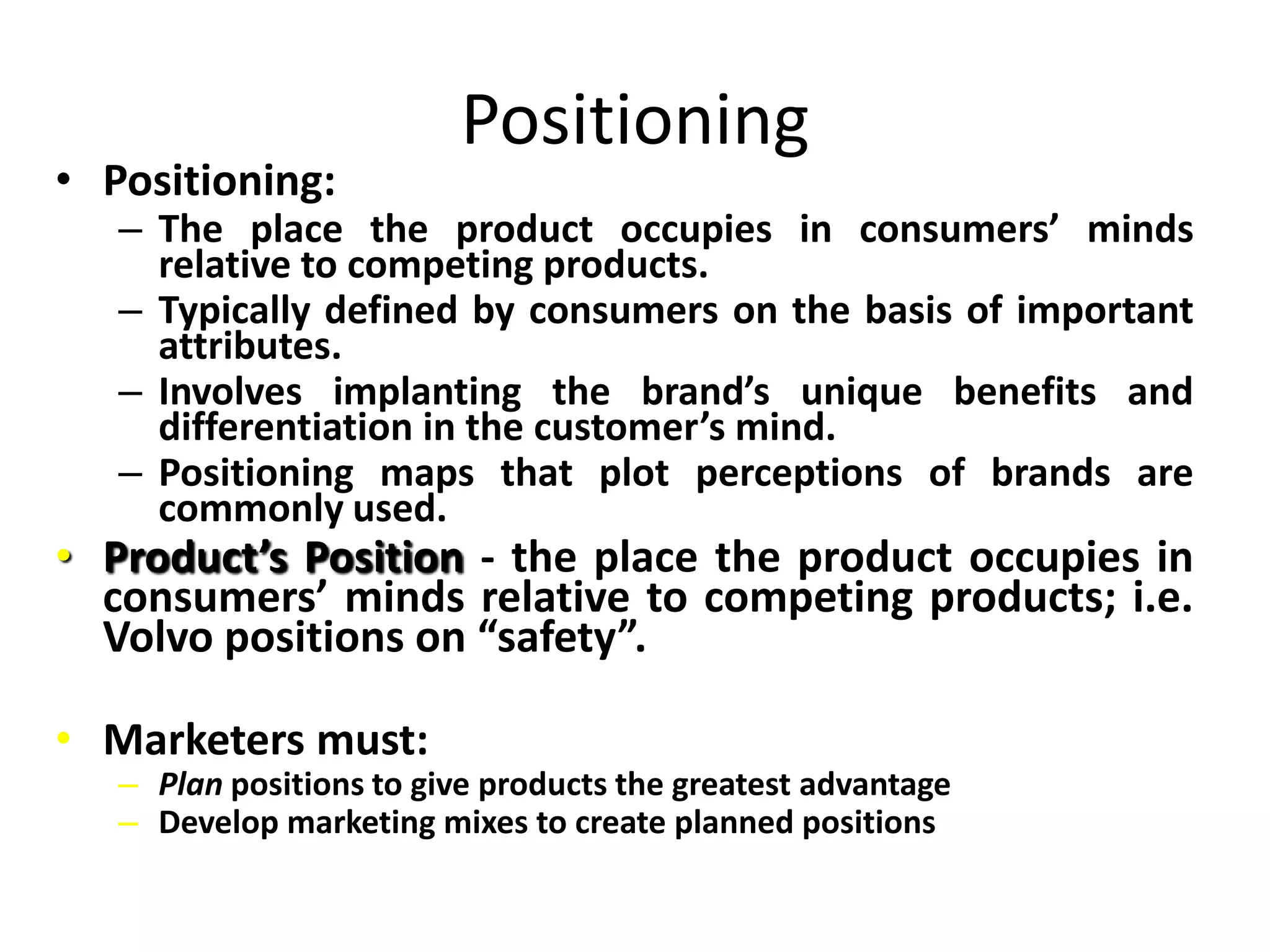 Positioning
• Positioning:
   – The place the product occupies in consumers’ minds
     relative to competing products.
   – Typically defined by consumers on the basis of important
     attributes.
   – Involves implanting the brand’s unique benefits and
     differentiation in the customer’s mind.
   – Positioning maps that plot perceptions of brands are
     commonly used.
• Product’s Position - the place the product occupies in
  consumers’ minds relative to competing products; i.e.
  Volvo positions on “safety”.

• Marketers must:
   – Plan positions to give products the greatest advantage
   – Develop marketing mixes to create planned positions
 