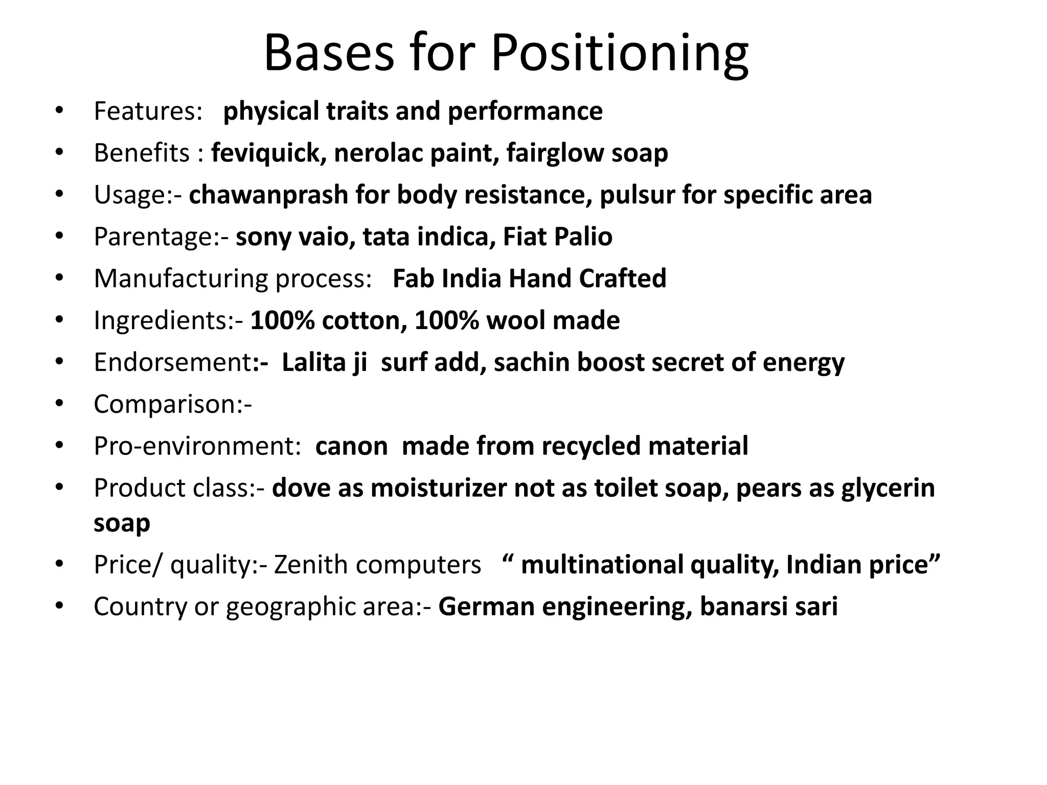 Bases for Positioning
• Features: physical traits and performance
• Benefits : feviquick, nerolac paint, fairglow soap
• Usage:- chawanprash for body resistance, pulsur for specific area
• Parentage:- sony vaio, tata indica, Fiat Palio
• Manufacturing process: Fab India Hand Crafted
• Ingredients:- 100% cotton, 100% wool made
• Endorsement:- Lalita ji surf add, sachin boost secret of energy
• Comparison:-
• Pro-environment: canon made from recycled material
• Product class:- dove as moisturizer not as toilet soap, pears as glycerin
  soap
• Price/ quality:- Zenith computers “ multinational quality, Indian price”
• Country or geographic area:- German engineering, banarsi sari
 