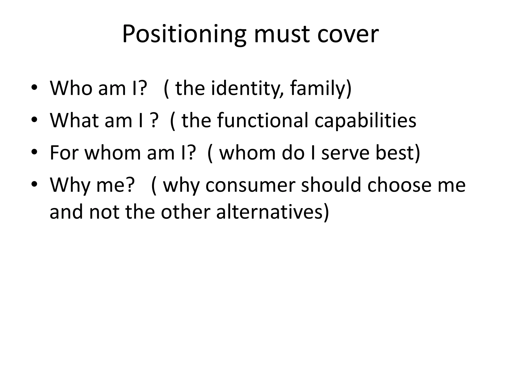 Positioning must cover
•   Who am I? ( the identity, family)
•   What am I ? ( the functional capabilities
•   For whom am I? ( whom do I serve best)
•   Why me? ( why consumer should choose me
    and not the other alternatives)
 