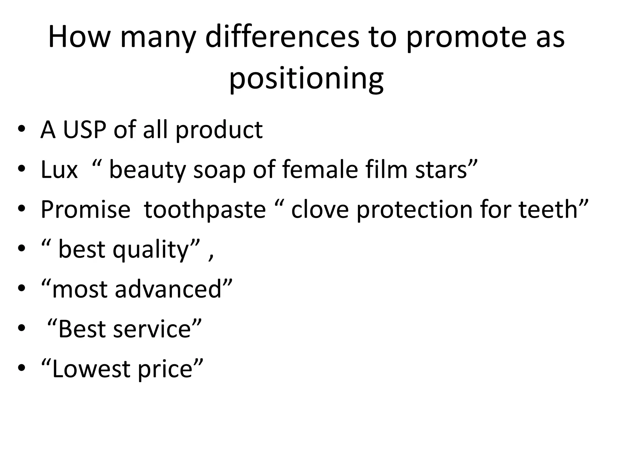 How many differences to promote as
               positioning
•   A USP of all product
•   Lux “ beauty soap of female film stars”
•   Promise toothpaste “ clove protection for teeth”
•   “ best quality” ,
•   “most advanced”
•    “Best service”
•   “Lowest price”
 