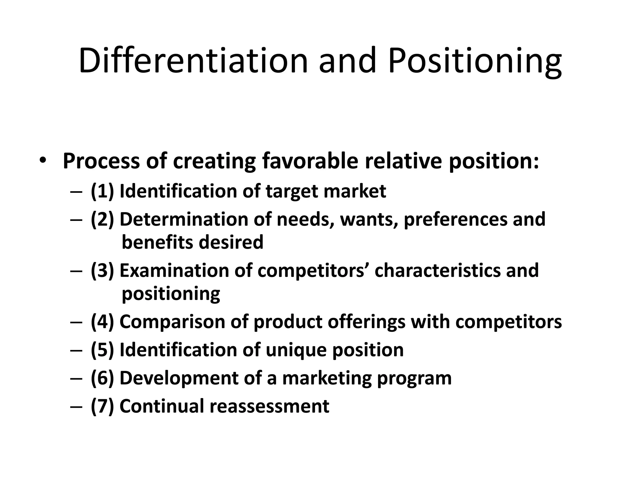 Differentiation and Positioning

• Process of creating favorable relative position:
   – (1) Identification of target market
   – (2) Determination of needs, wants, preferences and
         benefits desired
   – (3) Examination of competitors’ characteristics and
         positioning
   – (4) Comparison of product offerings with competitors
   – (5) Identification of unique position
   – (6) Development of a marketing program
   – (7) Continual reassessment
 