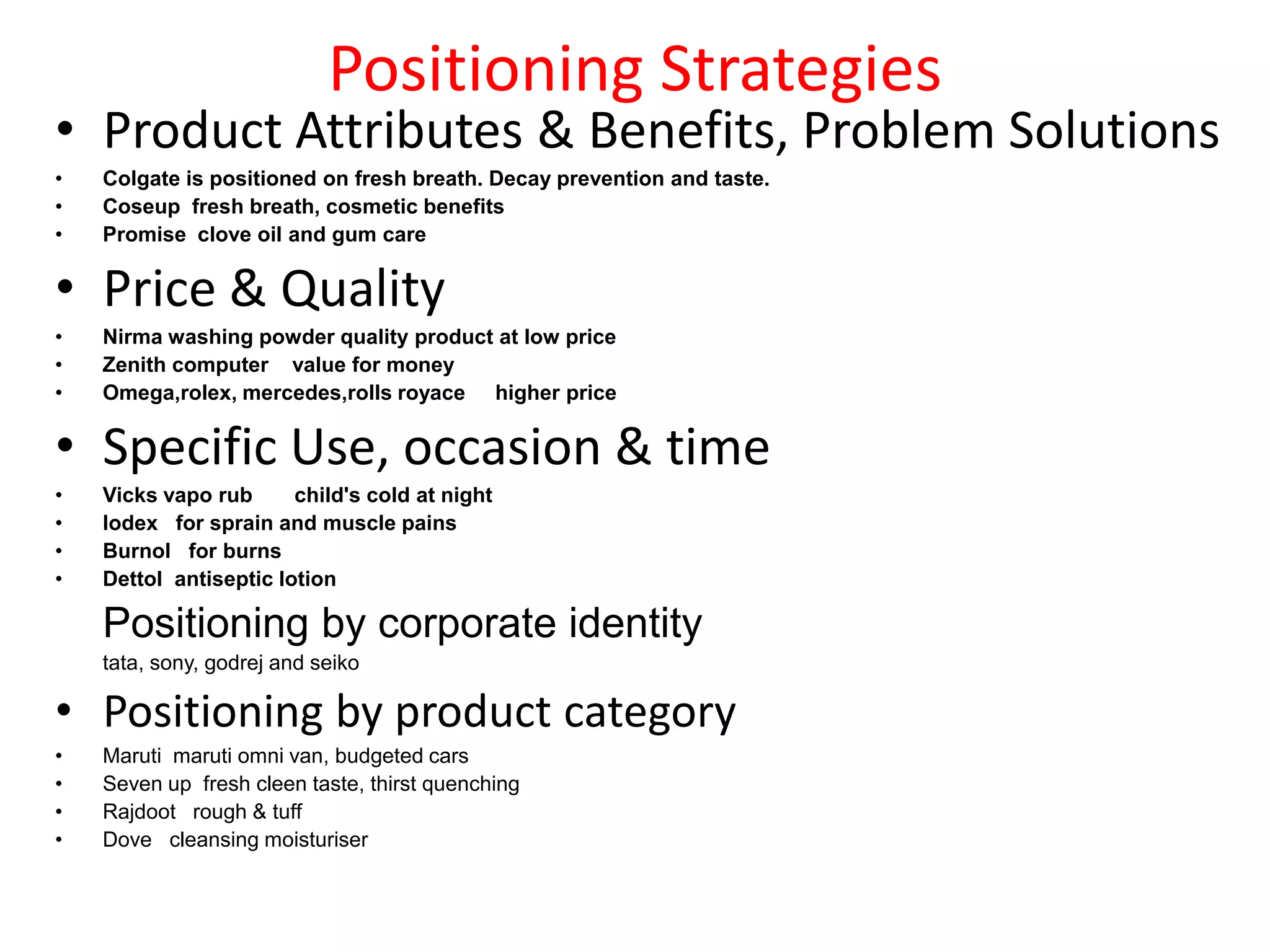 Positioning Strategies
• Product Attributes & Benefits, Problem Solutions
•   Colgate is positioned on fresh breath. Decay prevention and taste.
•   Coseup fresh breath, cosmetic benefits
•   Promise clove oil and gum care


• Price & Quality
•   Nirma washing powder quality product at low price
•   Zenith computer value for money
•   Omega,rolex, mercedes,rolls royace higher price


• Specific Use, occasion & time
•   Vicks vapo rub      child's cold at night
•   Iodex for sprain and muscle pains
•   Burnol for burns
•   Dettol antiseptic lotion

    Positioning by corporate identity
    tata, sony, godrej and seiko

• Positioning by product category
•   Maruti maruti omni van, budgeted cars
•   Seven up fresh cleen taste, thirst quenching
•   Rajdoot rough & tuff
•   Dove cleansing moisturiser
 
